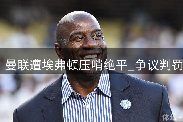 曼联遭埃弗顿压哨绝平 争议判罚与换人引爆热议